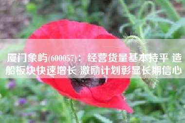 厦门象屿(600057)：经营货量基本持平 造船板块快速增长 激励计划彰显长期信心