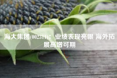 海大集团(002311)：业绩表现亮眼 海外拓展高增可期
