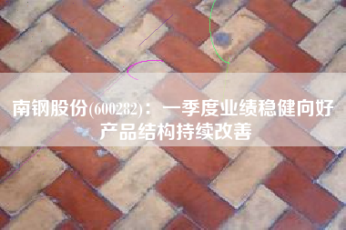 南钢股份(600282)：一季度业绩稳健向好 产品结构持续改善