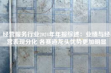 经营服务行业2024年年报综述：业绩与经营表现分化 各赛道龙头优势更加明显