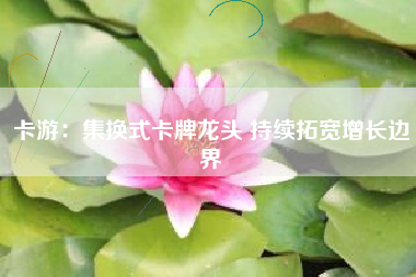 卡游：集换式卡牌龙头 持续拓宽增长边界