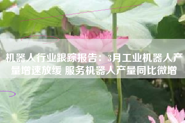机器人行业跟踪报告：3月工业机器人产量增速放缓 服务机器人产量同比微增