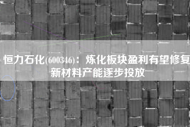 恒力石化(600346)：炼化板块盈利有望修复 新材料产能逐步投放