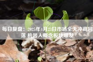 每日复盘：2025年4月23日市场全天冲高回落 机器人概念板块爆发