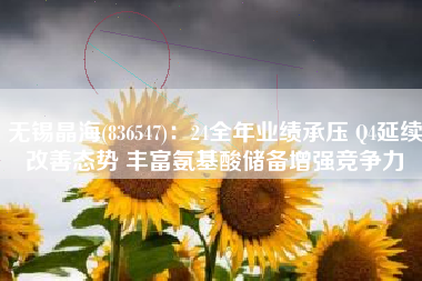 无锡晶海(836547)：24全年业绩承压 Q4延续改善态势 丰富氨基酸储备增强竞争力