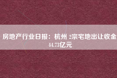 房地产行业日报：杭州 2宗宅地出让收金 44.73亿元