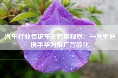 汽车行业传统车企转型观察：一汽奥迪携手华为推广智能化