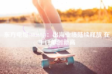 东方电缆(603606)：出海业绩陆续释放 在手订单创新高