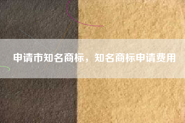 申请市知名商标,知名商标申请费用 申请市知名商标,知名商标申请费用