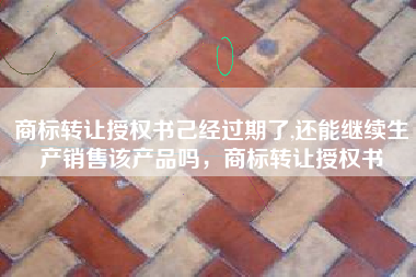 商标转让授权书己经过期了,还能继续生产销售该产品吗,商标转让授权书 商标转让授权书己经过期了,还能继续生产销售该产品吗,商标转让授权书