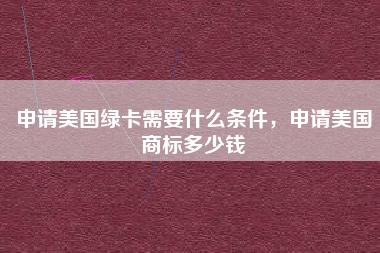申请美国绿卡需要什么条件,申请美国商标多少钱 申请美国绿卡需要什么条件,申请美国商标多少钱