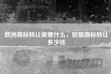 欧洲商标转让需要什么,欧盟商标转让多少钱 欧洲商标转让需要什么,欧盟商标转让多少钱