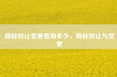 商标转让变更费用多少,商标转让与变更 商标转让变更费用多少,商标转让与变更