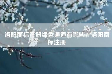 洛阳商标注册绿色通道有哪些,洛阳商标注册 洛阳商标注册绿色通道有哪些,洛阳商标注册