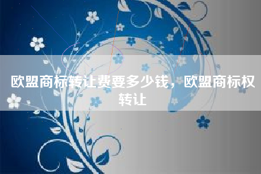 欧盟商标转让费要多少钱,欧盟商标权转让 欧盟商标转让费要多少钱,欧盟商标权转让
