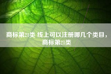 商标第21类 线上可以注册哪几个类目,商标第21类 商标第21类 线上可以注册哪几个类目,商标第21类