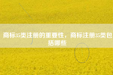 商标35类注册的重要性，商标注册35类包括哪些