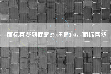 商标官费到底是270还是300,商标官费 商标官费到底是270还是300,商标官费