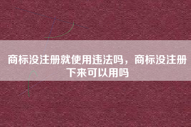 商标没注册就使用违法吗,商标没注册下来可以用吗 商标没注册就使用违法吗,商标没注册下来可以用吗