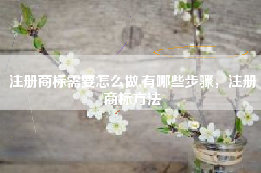 注册商标需要怎么做,有哪些步骤，注册商标方法