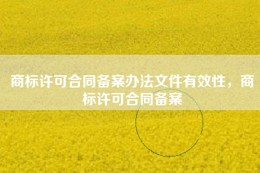商标许可合同备案办法文件有效性,商标许可合同备案 商标许可合同备案办法文件有效性,商标许可合同备案