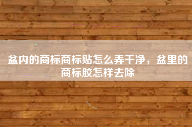 盆内的商标商标贴怎么弄干净，盆里的商标胶怎样去除
