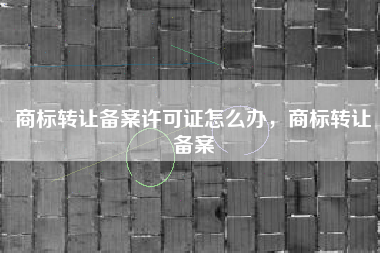 商标转让备案许可证怎么办,商标转让备案 商标转让备案许可证怎么办,商标转让备案