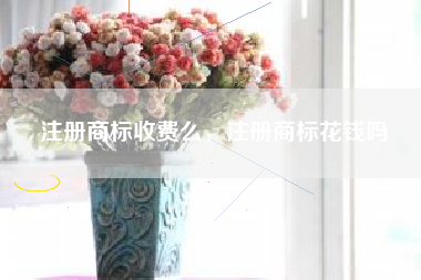 注册商标收费么,注册商标花钱吗 注册商标收费么,注册商标花钱吗