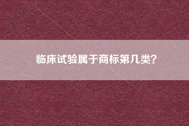 临床试验属于商标第几类? 临床试验属于商标第几类?