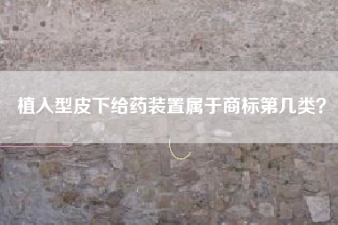 植入型皮下给药装置属于商标第几类? 植入型皮下给药装置属于商标第几类?