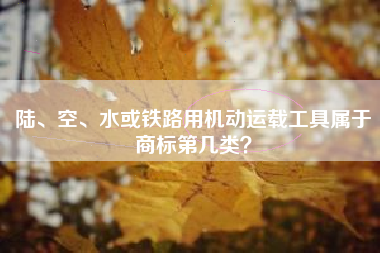 陆、空、水或铁路用机动运载工具属于商标第几类? 陆、空、水或铁路用机动运载工具属于商标第几类?