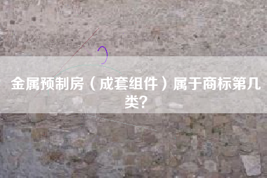 金属预制房(成套组件)属于商标第几类? 金属预制房(成套组件)属于商标第几类?