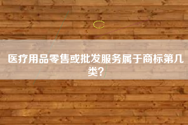 医疗用品零售或批发服务属于商标第几类? 医疗用品零售或批发服务属于商标第几类?