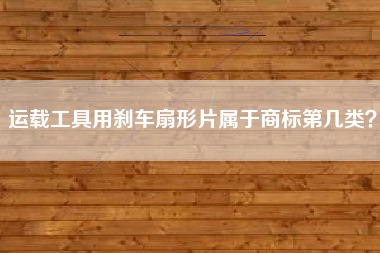 运载工具用刹车扇形片属于商标第几类? 运载工具用刹车扇形片属于商标第几类?