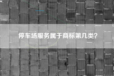 停车场服务属于商标第几类? 停车场服务属于商标第几类?