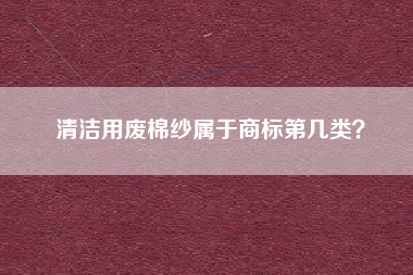 清洁用废棉纱属于商标第几类? 清洁用废棉纱属于商标第几类?