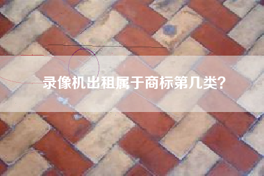 录像机出租属于商标第几类? 录像机出租属于商标第几类?