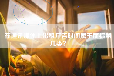 在通讯媒体上出租广告时间属于商标第几类? 在通讯媒体上出租广告时间属于商标第几类?