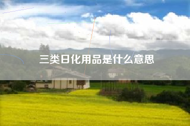 三类日化用品是什么意思 三类日化用品是什么意思