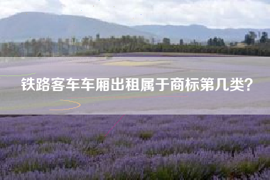 铁路客车车厢出租属于商标第几类? 铁路客车车厢出租属于商标第几类?