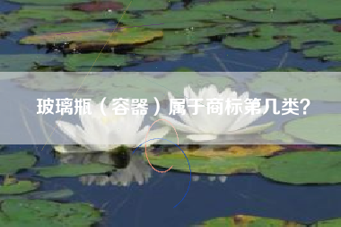 玻璃瓶(容器)属于商标第几类? 玻璃瓶(容器)属于商标第几类?