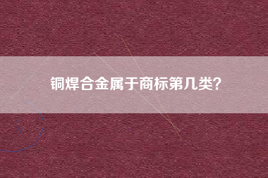 铜焊合金属于商标第几类? 铜焊合金属于商标第几类?