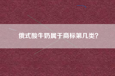 俄式酸牛奶属于商标第几类? 俄式酸牛奶属于商标第几类?