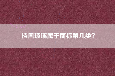 挡风玻璃属于商标第几类? 挡风玻璃属于商标第几类?