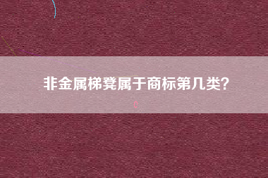 非金属梯凳属于商标第几类? 非金属梯凳属于商标第几类?