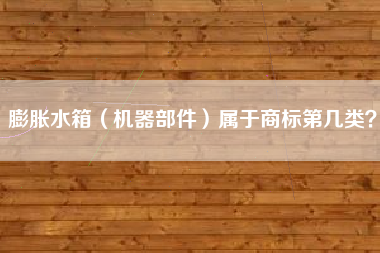 膨胀水箱(机器部件)属于商标第几类? 膨胀水箱(机器部件)属于商标第几类?