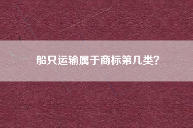 船只运输属于商标第几类? 船只运输属于商标第几类?