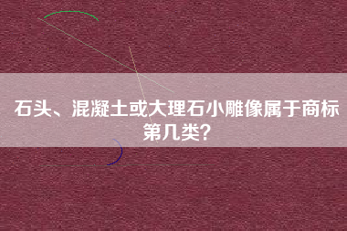石头、混凝土或大理石小雕像属于商标第几类? 石头、混凝土或大理石小雕像属于商标第几类?