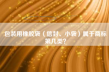 包装用橡胶袋(信封、小袋)属于商标第几类? 包装用橡胶袋(信封、小袋)属于商标第几类?