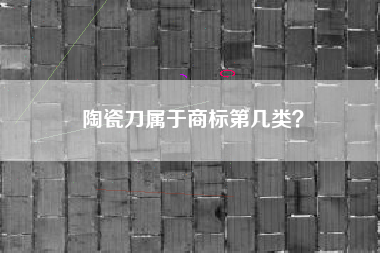 陶瓷刀属于商标第几类? 陶瓷刀属于商标第几类?